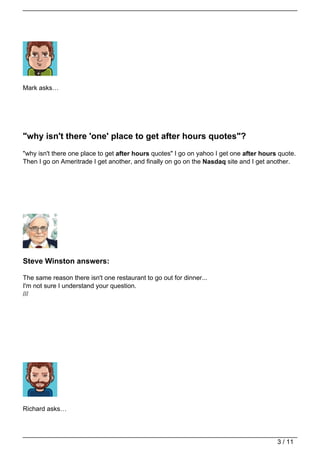 Mark asks…




"why isn't there 'one' place to get after hours quotes"?
"why isn't there one place to get after hours quotes" I go on yahoo I get one after hours quote.
Then I go on Ameritrade I get another, and finally on go on the Nasdaq site and I get another.




Steve Winston answers:

The same reason there isn't one restaurant to go out for dinner...
I'm not sure I understand your question.
///




Richard asks…




                                                                                         3 / 11
 