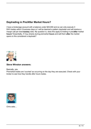 Daytrading in Pre/After Market Hours?
I have a brokerage account with a balance under $25,000 and so can only execute 3
DAY-trades within 5 business days or I will be deemed a pattern daytrader and will receive a
margin call per dow/nasdaq rules. My question is, does this apply to trading in pre/after market
hours? Essentially, if I buy shares during premarket hours and sell them after the market
opens is this considered a daytrade?




Steve Winston answers:

Basically, yes.
Premarket trades are 'counted' as occurring on the day they are executed. Check with your
broker to see how they handle after hours trades.




Chris asks…




                                                                                          4 / 11
 