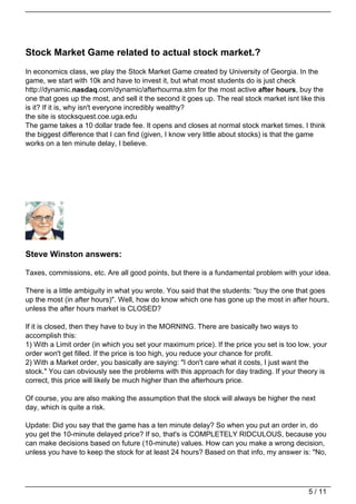 Stock Market Game related to actual stock market.?
In economics class, we play the Stock Market Game created by University of Georgia. In the
game, we start with 10k and have to invest it, but what most students do is just check
http://dynamic.nasdaq.com/dynamic/afterhourma.stm for the most active after hours, buy the
one that goes up the most, and sell it the second it goes up. The real stock market isnt like this
is it? If it is, why isn't everyone incredibly wealthy?
the site is stocksquest.coe.uga.edu
The game takes a 10 dollar trade fee. It opens and closes at normal stock market times. I think
the biggest difference that I can find (given, I know very little about stocks) is that the game
works on a ten minute delay, I believe.




Steve Winston answers:

Taxes, commissions, etc. Are all good points, but there is a fundamental problem with your idea.

There is a little ambiguity in what you wrote. You said that the students: "buy the one that goes
up the most (in after hours)". Well, how do know which one has gone up the most in after hours,
unless the after hours market is CLOSED?

If it is closed, then they have to buy in the MORNING. There are basically two ways to
accomplish this:
1) With a Limit order (in which you set your maximum price). If the price you set is too low, your
order won't get filled. If the price is too high, you reduce your chance for profit.
2) With a Market order, you basically are saying: "I don't care what it costs, I just want the
stock." You can obviously see the problems with this approach for day trading. If your theory is
correct, this price will likely be much higher than the afterhours price.

Of course, you are also making the assumption that the stock will always be higher the next
day, which is quite a risk.

Update: Did you say that the game has a ten minute delay? So when you put an order in, do
you get the 10-minute delayed price? If so, that's is COMPLETELY RIDCULOUS, because you
can make decisions based on future (10-minute) values. How can you make a wrong decision,
unless you have to keep the stock for at least 24 hours? Based on that info, my answer is: "No,




                                                                                            5 / 11
 