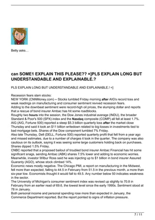 Betty asks…




can SOME1 EXPLAIN THIS PLEASE?? =]PLS EXPLAIN LONG BUT
UNDERSTANDABLE AND EXPLAINABLE.?
PLS EXPLAIN LONG BUT UNDERSTANDABLE AND EXPLAINABLE.! =]

Recession fears slam stocks:
NEW YORK (CNNMoney.com) -- Stocks tumbled Friday morning after AIG's record loss and
weak readings on manufacturing and consumer sentiment revived recession fears.
Adding to the downbeat sentiment were record-high oil prices, the slumping dollar and reports
that a rescue of bond insurer Ambac has hit some roadblocks.
Roughly two hours into the session, the Dow Jones industrial average (INDU), the broader
Standard & Poor's 500 (SPX) index and the Nasdaq composite (COMP) all fell at least 1.7%.
AIG (AIG, Fortune 500) reported a steep $5.3 billion quarterly loss after the market close
Thursday and said it took an $11 billion writedown related to big losses in investments tied to
bad mortgage bets. Shares of the Dow component tumbled 7% Friday.
Also late Thursday, Dell (DELL, Fortune 500) reported quarterly profit that fell from a year ago
and missed estimates, due to a number of charges it took in the quarter. The company was also
cautious on its outlook, saying it was seeing some large customers holding back on purchases.
Shares dipped 1.5% Friday.
CNBC reported that a proposed bailout of troubled bond insurer Ambac Financial has hit some
significant snags, sending Ambac (ABK) shares 7.5% lower and adding to economic worries.
Meanwhile, investor Wilbur Ross said he was injecting up to $1 billion in bond insurer Assured
Guaranty (AGO), whose stock climbed 14%.
Economic news mostly negative. The Chicago PMI, a report on manufacturing in the Midwest,
fell more than expected, falling to 44.5 in February from 51.5 in the previous month, a more than
six-year low. Economists thought it would fall to 49.5. Any number below 50 indicates weakness
in the sector.
The University of Michigan's consumer sentiment index was revised up slightly to 70.8 in
February from an earlier read of 69.6, the lowest level since the early 1990s. Sentiment stood at
78 in January.
Both personal income and personal spending rose more than expected in January, the
Commerce Department reported. But the report pointed to signs of inflation pressure.




                                                                                          7 / 11
 