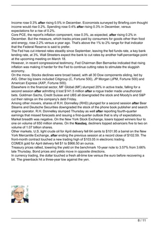 Income rose 0.3% after rising 0.5% in December. Economists surveyed by Briefing.com thought
income would rise 0.2%. Spending rose 0.4% after rising 0.3% in December, versus
expectations for a rise of 0.2%.
Core PCE, the report's inflation component, rose 0.3%, as expected, after rising 0.2% in
December. But the measure, which tracks prices paid by consumers for goods other than food
and energy, rose 2.2% versus a year ago. That's above the 1% to 2% range for that indicator
that the Federal Reserve is said to prefer.
The Fed has cut interest rates steadily since September, leaving the fed funds rate, a key bank
lending rate, at 3%. Wall Streeters expect the bank to cut rates by another half-percentage point
at the upcoming meeting on March 18.
However, in recent congressional testimony, Fed Chairman Ben Bernanke indicated that rising
inflation was making it harder for the Fed to continue cutting rates to stimulate the sluggish
economy.
On the move. Stocks declines were broad based, with all 30 Dow components sliding, led by
AIG. Other big losers included Citigroup (C, Fortune 500), JP Morgan (JPM, Fortune 500) and
American Express (AXP, Fortune 500).
Elsewhere in the financial sector, MF Global (MF) slumped 20% in active trade, falling for a
second session after admitting it lost $141.5 million after a rogue trader made unauthorized
bets. Goldman Sachs, Credit Suisse and UBS all downgraded the stock and Moody's and S&P
cut their ratings on the company's debt Friday.
Among other movers, shares of R.H. Donnelley (RHD) plunged for a second session after Bear
Stearns and Deutsche Securities downgraded the stock of the phone book publisher and search
engine operator. R.H. Donnelley slumped Thursday as well after reporting fourth-quarter
earnings that missed forecasts and issuing a first-quarter outlook that is shy of expectations.
Market breadth was negative. On the New York Stock Exchange, losers topped winners four to
one on volume of 650 million shares. On the Nasdaq, decliners topped advancers five to two on
volume of 1.07 billion shares.
Other markets. U.S. light crude oil for April delivery fell 64 cents to $101.95 a barrel on the New
York Mercantile Exchange, after ending the previous session at a record close of $102.59. The
front-month contract touched a new trading high of $103.05 in electronic trading.
COMEX gold for April delivery fell $1 to $966.50 an ounce.
Treasury prices rallied, lowering the yield on the benchmark 10-year note to 3.57% from 3.66%
late Thursday. Bond prices and yields move in opposite directions.
In currency trading, the dollar touched a fresh all-time low versus the euro before recovering a
bit. The greenback hit a three-year low against the yen.




                                                                                           8 / 11
 