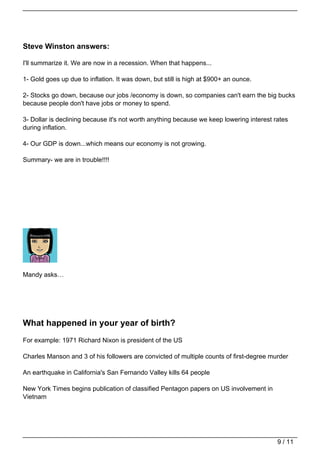 Steve Winston answers:

I'll summarize it. We are now in a recession. When that happens...

1- Gold goes up due to inflation. It was down, but still is high at $900+ an ounce.

2- Stocks go down, because our jobs /economy is down, so companies can't earn the big bucks
because people don't have jobs or money to spend.

3- Dollar is declining because it's not worth anything because we keep lowering interest rates
during inflation.

4- Our GDP is down...which means our economy is not growing.

Summary- we are in trouble!!!!




Mandy asks…




What happened in your year of birth?
For example: 1971 Richard Nixon is president of the US

Charles Manson and 3 of his followers are convicted of multiple counts of first-degree murder

An earthquake in California's San Fernando Valley kills 64 people

New York Times begins publication of classified Pentagon papers on US involvement in
Vietnam




                                                                                          9 / 11
 