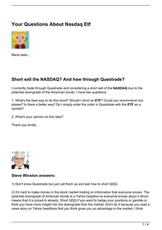 Your Questions About Nasdaq Etf




Maria asks…




Short sell the NASDAQ? And how through Questrade?
I currently trade through Questrade and considering a short sell of the NASDAQ due to the
potential downgrade of the American bonds. I have two questions:

1. What's the best way to do this short? Should I short an ETF? Could you recommend one
please? Is there a better way? Do I simply enter the order in Questrade with the ETF as a
symbol?

2. What's your opinion on this idea?

Thank you kindly.




Steve Winston answers:

1) Don't know Questrade but just call them up and ask how to short QQQ.

2) It's hard to make money in the stock market trading on information that everyone knows. The
potential downgrade of American bonds is a Yahoo headline so everyone knows about it which
means that it is priced in already. Short QQQ if you want to hedge your positions or gamble or
think you have more insight into the downgrade than the market. Don't do it because you read a
news story on Yahoo headlines that you think gives you an advantage in the market. I think



                                                                                        1/4
 