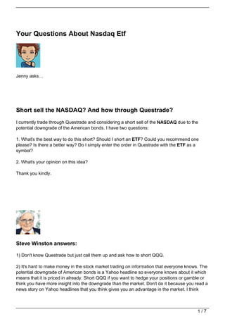 Your Questions About Nasdaq Etf




Jenny asks…




Short sell the NASDAQ? And how through Questrade?
I currently trade through Questrade and considering a short sell of the NASDAQ due to the
potential downgrade of the American bonds. I have two questions:

1. What's the best way to do this short? Should I short an ETF? Could you recommend one
please? Is there a better way? Do I simply enter the order in Questrade with the ETF as a
symbol?

2. What's your opinion on this idea?

Thank you kindly.




Steve Winston answers:

1) Don't know Questrade but just call them up and ask how to short QQQ.

2) It's hard to make money in the stock market trading on information that everyone knows. The
potential downgrade of American bonds is a Yahoo headline so everyone knows about it which
means that it is priced in already. Short QQQ if you want to hedge your positions or gamble or
think you have more insight into the downgrade than the market. Don't do it because you read a
news story on Yahoo headlines that you think gives you an advantage in the market. I think



                                                                                        1/7
 