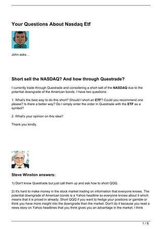 Your Questions About Nasdaq Etf




John asks…




Short sell the NASDAQ? And how through Questrade?
I currently trade through Questrade and considering a short sell of the NASDAQ due to the
potential downgrade of the American bonds. I have two questions:

1. What's the best way to do this short? Should I short an ETF? Could you recommend one
please? Is there a better way? Do I simply enter the order in Questrade with the ETF as a
symbol?

2. What's your opinion on this idea?

Thank you kindly.




Steve Winston answers:

1) Don't know Questrade but just call them up and ask how to short QQQ.

2) It's hard to make money in the stock market trading on information that everyone knows. The
potential downgrade of American bonds is a Yahoo headline so everyone knows about it which
means that it is priced in already. Short QQQ if you want to hedge your positions or gamble or
think you have more insight into the downgrade than the market. Don't do it because you read a
news story on Yahoo headlines that you think gives you an advantage in the market. I think



                                                                                        1/8
 