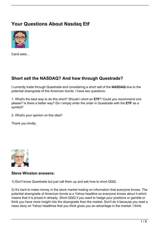 Your Questions About Nasdaq Etf




Carol asks…




Short sell the NASDAQ? And how through Questrade?
I currently trade through Questrade and considering a short sell of the NASDAQ due to the
potential downgrade of the American bonds. I have two questions:

1. What's the best way to do this short? Should I short an ETF? Could you recommend one
please? Is there a better way? Do I simply enter the order in Questrade with the ETF as a
symbol?

2. What's your opinion on this idea?

Thank you kindly.




Steve Winston answers:

1) Don't know Questrade but just call them up and ask how to short QQQ.

2) It's hard to make money in the stock market trading on information that everyone knows. The
potential downgrade of American bonds is a Yahoo headline so everyone knows about it which
means that it is priced in already. Short QQQ if you want to hedge your positions or gamble or
think you have more insight into the downgrade than the market. Don't do it because you read a
news story on Yahoo headlines that you think gives you an advantage in the market. I think



                                                                                        1/8
 