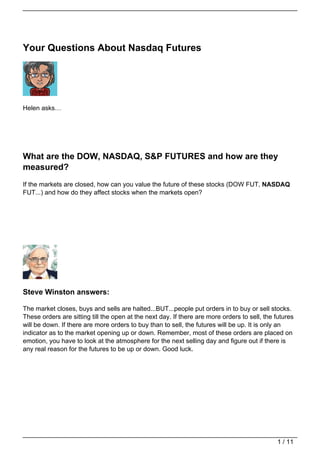 Your Questions About Nasdaq Futures




Helen asks…




What are the DOW, NASDAQ, S&P FUTURES and how are they
measured?
If the markets are closed, how can you value the future of these stocks (DOW FUT, NASDAQ
FUT...) and how do they affect stocks when the markets open?




Steve Winston answers:

The market closes, buys and sells are halted...BUT...people put orders in to buy or sell stocks.
These orders are sitting till the open at the next day. If there are more orders to sell, the futures
will be down. If there are more orders to buy than to sell, the futures will be up. It is only an
indicator as to the market opening up or down. Remember, most of these orders are placed on
emotion, you have to look at the atmosphere for the next selling day and figure out if there is
any real reason for the futures to be up or down. Good luck.




                                                                                              1 / 11
 