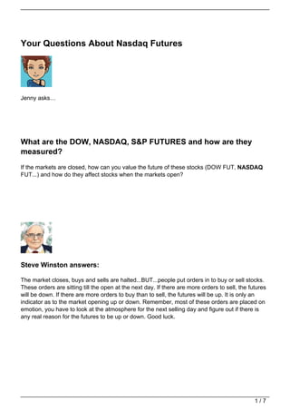 Your Questions About Nasdaq Futures




Jenny asks…




What are the DOW, NASDAQ, S&P FUTURES and how are they
measured?
If the markets are closed, how can you value the future of these stocks (DOW FUT, NASDAQ
FUT...) and how do they affect stocks when the markets open?




Steve Winston answers:

The market closes, buys and sells are halted...BUT...people put orders in to buy or sell stocks.
These orders are sitting till the open at the next day. If there are more orders to sell, the futures
will be down. If there are more orders to buy than to sell, the futures will be up. It is only an
indicator as to the market opening up or down. Remember, most of these orders are placed on
emotion, you have to look at the atmosphere for the next selling day and figure out if there is
any real reason for the futures to be up or down. Good luck.




                                                                                                1/7
 