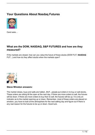 Your Questions About Nasdaq Futures




Carol asks…




What are the DOW, NASDAQ, S&P FUTURES and how are they
measured?
If the markets are closed, how can you value the future of these stocks (DOW FUT, NASDAQ
FUT...) and how do they affect stocks when the markets open?




Steve Winston answers:

The market closes, buys and sells are halted...BUT...people put orders in to buy or sell stocks.
These orders are sitting till the open at the next day. If there are more orders to sell, the futures
will be down. If there are more orders to buy than to sell, the futures will be up. It is only an
indicator as to the market opening up or down. Remember, most of these orders are placed on
emotion, you have to look at the atmosphere for the next selling day and figure out if there is
any real reason for the futures to be up or down. Good luck.




                                                                                              1 / 10
 