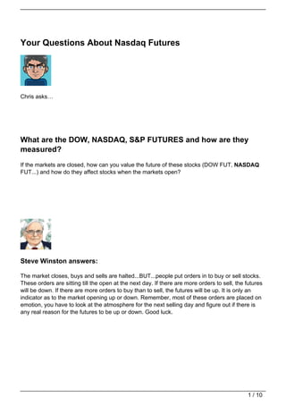 Your Questions About Nasdaq Futures




Chris asks…




What are the DOW, NASDAQ, S&P FUTURES and how are they
measured?
If the markets are closed, how can you value the future of these stocks (DOW FUT, NASDAQ
FUT...) and how do they affect stocks when the markets open?




Steve Winston answers:

The market closes, buys and sells are halted...BUT...people put orders in to buy or sell stocks.
These orders are sitting till the open at the next day. If there are more orders to sell, the futures
will be down. If there are more orders to buy than to sell, the futures will be up. It is only an
indicator as to the market opening up or down. Remember, most of these orders are placed on
emotion, you have to look at the atmosphere for the next selling day and figure out if there is
any real reason for the futures to be up or down. Good luck.




                                                                                              1 / 10
 