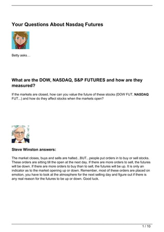 Your Questions About Nasdaq Futures




Betty asks…




What are the DOW, NASDAQ, S&P FUTURES and how are they
measured?
If the markets are closed, how can you value the future of these stocks (DOW FUT, NASDAQ
FUT...) and how do they affect stocks when the markets open?




Steve Winston answers:

The market closes, buys and sells are halted...BUT...people put orders in to buy or sell stocks.
These orders are sitting till the open at the next day. If there are more orders to sell, the futures
will be down. If there are more orders to buy than to sell, the futures will be up. It is only an
indicator as to the market opening up or down. Remember, most of these orders are placed on
emotion, you have to look at the atmosphere for the next selling day and figure out if there is
any real reason for the futures to be up or down. Good luck.




                                                                                              1 / 10
 