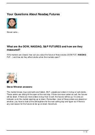 Your Questions About Nasdaq Futures




Steven asks…




What are the DOW, NASDAQ, S&P FUTURES and how are they
measured?
If the markets are closed, how can you value the future of these stocks (DOW FUT, NASDAQ
FUT...) and how do they affect stocks when the markets open?




Steve Winston answers:

The market closes, buys and sells are halted...BUT...people put orders in to buy or sell stocks.
These orders are sitting till the open at the next day. If there are more orders to sell, the futures
will be down. If there are more orders to buy than to sell, the futures will be up. It is only an
indicator as to the market opening up or down. Remember, most of these orders are placed on
emotion, you have to look at the atmosphere for the next selling day and figure out if there is
any real reason for the futures to be up or down. Good luck.




                                                                                                1/2
 