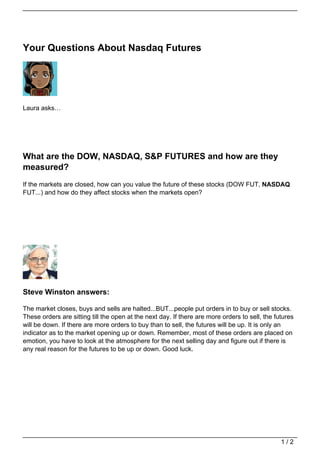 Your Questions About Nasdaq Futures




Laura asks…




What are the DOW, NASDAQ, S&P FUTURES and how are they
measured?
If the markets are closed, how can you value the future of these stocks (DOW FUT, NASDAQ
FUT...) and how do they affect stocks when the markets open?




Steve Winston answers:

The market closes, buys and sells are halted...BUT...people put orders in to buy or sell stocks.
These orders are sitting till the open at the next day. If there are more orders to sell, the futures
will be down. If there are more orders to buy than to sell, the futures will be up. It is only an
indicator as to the market opening up or down. Remember, most of these orders are placed on
emotion, you have to look at the atmosphere for the next selling day and figure out if there is
any real reason for the futures to be up or down. Good luck.




                                                                                                1/2
 