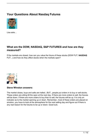 Your Questions About Nasdaq Futures




Lisa asks…




What are the DOW, NASDAQ, S&P FUTURES and how are they
measured?
If the markets are closed, how can you value the future of these stocks (DOW FUT, NASDAQ
FUT...) and how do they affect stocks when the markets open?




Steve Winston answers:

The market closes, buys and sells are halted...BUT...people put orders in to buy or sell stocks.
These orders are sitting till the open at the next day. If there are more orders to sell, the futures
will be down. If there are more orders to buy than to sell, the futures will be up. It is only an
indicator as to the market opening up or down. Remember, most of these orders are placed on
emotion, you have to look at the atmosphere for the next selling day and figure out if there is
any real reason for the futures to be up or down. Good luck.




                                                                                              1 / 10
 