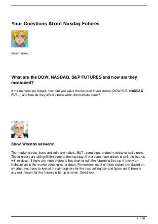 Your Questions About Nasdaq Futures




Susan asks…




What are the DOW, NASDAQ, S&P FUTURES and how are they
measured?
If the markets are closed, how can you value the future of these stocks (DOW FUT, NASDAQ
FUT...) and how do they affect stocks when the markets open?




Steve Winston answers:

The market closes, buys and sells are halted...BUT...people put orders in to buy or sell stocks.
These orders are sitting till the open at the next day. If there are more orders to sell, the futures
will be down. If there are more orders to buy than to sell, the futures will be up. It is only an
indicator as to the market opening up or down. Remember, most of these orders are placed on
emotion, you have to look at the atmosphere for the next selling day and figure out if there is
any real reason for the futures to be up or down. Good luck.




                                                                                              1 / 10
 