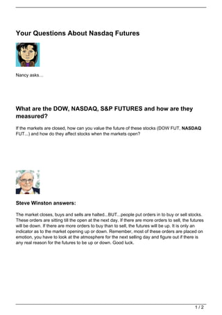 Your Questions About Nasdaq Futures




Nancy asks…




What are the DOW, NASDAQ, S&P FUTURES and how are they
measured?
If the markets are closed, how can you value the future of these stocks (DOW FUT, NASDAQ
FUT...) and how do they affect stocks when the markets open?




Steve Winston answers:

The market closes, buys and sells are halted...BUT...people put orders in to buy or sell stocks.
These orders are sitting till the open at the next day. If there are more orders to sell, the futures
will be down. If there are more orders to buy than to sell, the futures will be up. It is only an
indicator as to the market opening up or down. Remember, most of these orders are placed on
emotion, you have to look at the atmosphere for the next selling day and figure out if there is
any real reason for the futures to be up or down. Good luck.




                                                                                                1/2
 