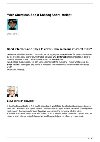 Your Questions About Nasdaq Short Interest




Lizzie asks…




Short interest Ratio (Days to cover). Can someone interpret this??
I know the definition which is: Calculated as the aggregate short interest for the month divided
by the average daily share volume traded between short interest settlement dates. If days to
cover is between 0 and 1, it is rounded up to 1 on Nasdaq.com.
I understand the definition, but can someone interpret the numbers. I mean what does a big
Short interest Ratio (let's say above 5) indicate? and what does a small number indicate as
well?
Thanks in advance.




Steve Winston answers:

If the short interest ratio is 5, it would mean that it would take the shorts sellers 5 days to cover
their short positions. The higher the ratio means that the longer it takes the bears (shorts) to buy
back (cover) the borrowed shares if positive news about the company lifts the price.
A smaller number would indicate less time for a short seller to cover his or her position. In most
cases a short interest ratio of 8 or above would prove to be a very hard to cover stock.




                                                                                               1/9
 