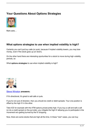 Your Questions About Options Strategies




Mark asks…




What options strategies to use when implied volatility is high?
Certainly you can't just buy calls (or puts), because if implied volatility lowers, you may lose
money, even if the stock goes up (or down).

On the other hand there are interesting oportunities for a stock to move during high volatility
periods, so

What options strategies to use when implied volatility is high?




Steve Winston answers:

If it's directional, it's great to sell calls or puts.

If you're not sure of direction, then you should do credit or debit spreads. Your one position is
offset by the high IV in the other.

Take ICE for example with the ATM options priced pretty high. If you buy a call and sell a call
(or do a credit spread on the put side), you mitigate the high IV allowing you to participate in the
movement w/o getting burned by the IV dropping.

Now, there are some stocks that are high all the time. In these "rare" cases, you can buy



                                                                                               1/7
 