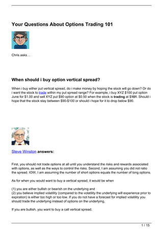 Your Questions About Options Trading 101




Chris asks…




When should i buy option vertical spread?
When i buy either put vertical spread, do i make money by hoping the stock will go down? Or do
i want the stock to trade within my put spread range? For example, i buy XYZ $100 put option
June for $1.00 and sell XYZ put $90 option at $0.50 when the stock is trading at $101. Should i
hope that the stock stay between $90-$100 or should i hope for it to drop below $90.




Steve Winston answers:


First, you should not trade options at all until you understand the risks and rewards associated
with options, as well as the ways to control the risks. Second, I am assuming you did not ratio
the spread. IOW, I am assuming the number of short options equals the number of long options.

As for when you would want to buy a vertical spread, it would be when

(1) you are either bullish or bearish on the underlying and
(2) you believe implied volatility (compared to the volatility the underlying will experience prior to
expiration) is either too high or too low. If you do not have a forecast for implied volatility you
should trade the underlying instead of options on the underlying,

If you are bullish, you want to buy a call vertical spread.



                                                                                               1 / 15
 