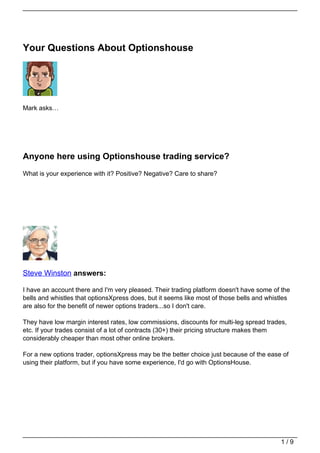 Your Questions About Optionshouse




Mark asks…




Anyone here using Optionshouse trading service?
What is your experience with it? Positive? Negative? Care to share?




Steve Winston answers:

I have an account there and I'm very pleased. Their trading platform doesn't have some of the
bells and whistles that optionsXpress does, but it seems like most of those bells and whistles
are also for the benefit of newer options traders...so I don't care.

They have low margin interest rates, low commissions, discounts for multi-leg spread trades,
etc. If your trades consist of a lot of contracts (30+) their pricing structure makes them
considerably cheaper than most other online brokers.

For a new options trader, optionsXpress may be the better choice just because of the ease of
using their platform, but if you have some experience, I'd go with OptionsHouse.




                                                                                          1/9
 