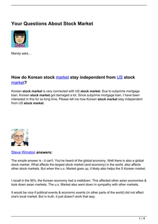 Your Questions About Stock Market




Mandy asks…




How do Korean stock market stay independent from US stock
market?
Korean stock market is very connected with US stock market. Due to subprime mortgage
loan, Korean stock market got damaged a lot. Since subprime mortgage loan, I have been
interested in this for so long time. Please tell me how Korean stock market stay independent
from US stock market.




Steve Winston answers:

The simple answer is - it can't. You've heard of the global economy. Well there is also a global
stock market. What affects the largest stock market (and economy) in the world, also affects
other stock markets. But when the u.s. Market goes up, it likely also helps the S Korean market.


I recall in the 90's, the Korean economy had a meltdown. This affected other asian economies &
took down asian markets. The u.s. Market also went down in sympathy with other markets.

It would be nice if political events & economic events (in other parts of the world) did not affect
one's local market. But in truth, it just doesn't work that way.




                                                                                               1/4
 