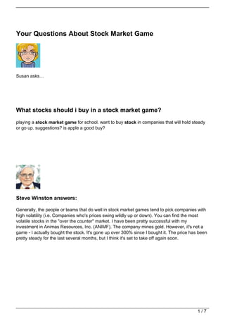 Your Questions About Stock Market Game




Susan asks…




What stocks should i buy in a stock market game?
playing a stock market game for school. want to buy stock in companies that will hold steady
or go up. suggestions? is apple a good buy?




Steve Winston answers:

Generally, the people or teams that do well in stock market games tend to pick companies with
high volatility (i.e. Companies who's prices swing wildly up or down). You can find the most
volatile stocks in the "over the counter" market. I have been pretty successful with my
investment in Animas Resources, Inc. (ANIMF). The company mines gold. However, it's not a
game - I actually bought the stock. It's gone up over 300% since I bought it. The price has been
pretty steady for the last several months, but I think it's set to take off again soon.




                                                                                           1/7
 
