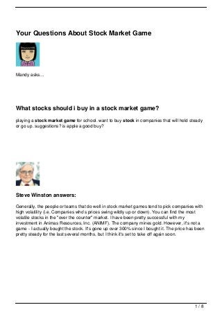 Your Questions About Stock Market Game




Mandy asks…




What stocks should i buy in a stock market game?
playing a stock market game for school. want to buy stock in companies that will hold steady
or go up. suggestions? is apple a good buy?




Steve Winston answers:

Generally, the people or teams that do well in stock market games tend to pick companies with
high volatility (i.e. Companies who's prices swing wildly up or down). You can find the most
volatile stocks in the "over the counter" market. I have been pretty successful with my
investment in Animas Resources, Inc. (ANIMF). The company mines gold. However, it's not a
game - I actually bought the stock. It's gone up over 300% since I bought it. The price has been
pretty steady for the last several months, but I think it's set to take off again soon.




                                                                                           1/8
 