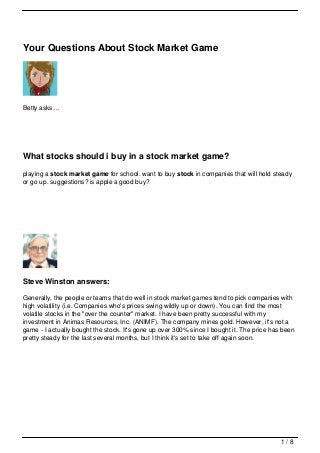 Your Questions About Stock Market Game




Betty asks…




What stocks should i buy in a stock market game?
playing a stock market game for school. want to buy stock in companies that will hold steady
or go up. suggestions? is apple a good buy?




Steve Winston answers:

Generally, the people or teams that do well in stock market games tend to pick companies with
high volatility (i.e. Companies who's prices swing wildly up or down). You can find the most
volatile stocks in the "over the counter" market. I have been pretty successful with my
investment in Animas Resources, Inc. (ANIMF). The company mines gold. However, it's not a
game - I actually bought the stock. It's gone up over 300% since I bought it. The price has been
pretty steady for the last several months, but I think it's set to take off again soon.




                                                                                           1/8
 