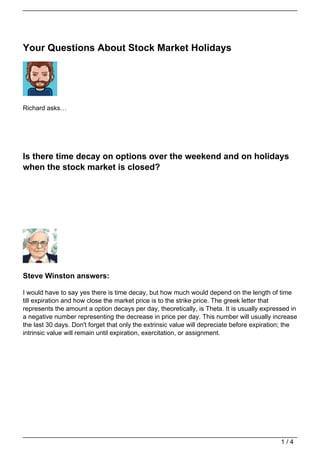 Your Questions About Stock Market Holidays




Richard asks…




Is there time decay on options over the weekend and on holidays
when the stock market is closed?




Steve Winston answers:

I would have to say yes there is time decay, but how much would depend on the length of time
till expiration and how close the market price is to the strike price. The greek letter that
represents the amount a option decays per day, theoretically, is Theta. It is usually expressed in
a negative number representing the decrease in price per day. This number will usually increase
the last 30 days. Don't forget that only the extrinsic value will depreciate before expiration; the
intrinsic value will remain until expiration, exercitation, or assignment.




                                                                                             1/4
 