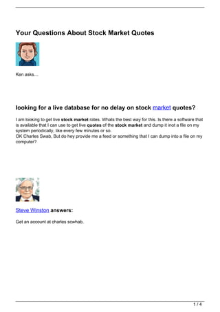 Your Questions About Stock Market Quotes




Ken asks…




looking for a live database for no delay on stock market quotes?
I am looking to get live stock market rates. Whats the best way for this. Is there a software that
is available that I can use to get live quotes of the stock market and dump it inot a file on my
system periodically, like every few minutes or so.
OK Charles Swab, But do hey provide me a feed or something that I can dump into a file on my
computer?




Steve Winston answers:

Get an account at charles scwhab.




                                                                                            1/4
 