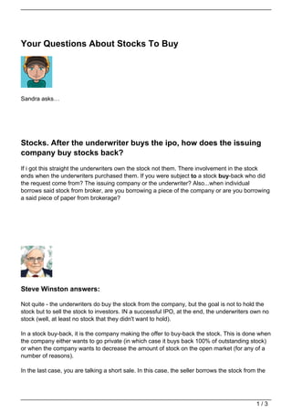 Your Questions About Stocks To Buy




Sandra asks…




Stocks. After the underwriter buys the ipo, how does the issuing
company buy stocks back?
If i got this straight the underwriters own the stock not them. There involvement in the stock
ends when the underwriters purchased them. If you were subject to a stock buy-back who did
the request come from? The issuing company or the underwriter? Also...when individual
borrows said stock from broker, are you borrowing a piece of the company or are you borrowing
a said piece of paper from brokerage?




Steve Winston answers:

Not quite - the underwriters do buy the stock from the company, but the goal is not to hold the
stock but to sell the stock to investors. IN a successful IPO, at the end, the underwriters own no
stock (well, at least no stock that they didn't want to hold).

In a stock buy-back, it is the company making the offer to buy-back the stock. This is done when
the company either wants to go private (in which case it buys back 100% of outstanding stock)
or when the company wants to decrease the amount of stock on the open market (for any of a
number of reasons).

In the last case, you are talking a short sale. In this case, the seller borrows the stock from the




                                                                                               1/3
 