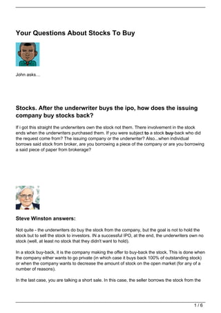 Your Questions About Stocks To Buy




John asks…




Stocks. After the underwriter buys the ipo, how does the issuing
company buy stocks back?
If i got this straight the underwriters own the stock not them. There involvement in the stock
ends when the underwriters purchased them. If you were subject to a stock buy-back who did
the request come from? The issuing company or the underwriter? Also...when individual
borrows said stock from broker, are you borrowing a piece of the company or are you borrowing
a said piece of paper from brokerage?




Steve Winston answers:

Not quite - the underwriters do buy the stock from the company, but the goal is not to hold the
stock but to sell the stock to investors. IN a successful IPO, at the end, the underwriters own no
stock (well, at least no stock that they didn't want to hold).

In a stock buy-back, it is the company making the offer to buy-back the stock. This is done when
the company either wants to go private (in which case it buys back 100% of outstanding stock)
or when the company wants to decrease the amount of stock on the open market (for any of a
number of reasons).

In the last case, you are talking a short sale. In this case, the seller borrows the stock from the




                                                                                               1/6
 