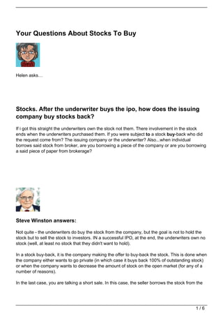 Your Questions About Stocks To Buy




Helen asks…




Stocks. After the underwriter buys the ipo, how does the issuing
company buy stocks back?
If i got this straight the underwriters own the stock not them. There involvement in the stock
ends when the underwriters purchased them. If you were subject to a stock buy-back who did
the request come from? The issuing company or the underwriter? Also...when individual
borrows said stock from broker, are you borrowing a piece of the company or are you borrowing
a said piece of paper from brokerage?




Steve Winston answers:

Not quite - the underwriters do buy the stock from the company, but the goal is not to hold the
stock but to sell the stock to investors. IN a successful IPO, at the end, the underwriters own no
stock (well, at least no stock that they didn't want to hold).

In a stock buy-back, it is the company making the offer to buy-back the stock. This is done when
the company either wants to go private (in which case it buys back 100% of outstanding stock)
or when the company wants to decrease the amount of stock on the open market (for any of a
number of reasons).

In the last case, you are talking a short sale. In this case, the seller borrows the stock from the




                                                                                               1/6
 