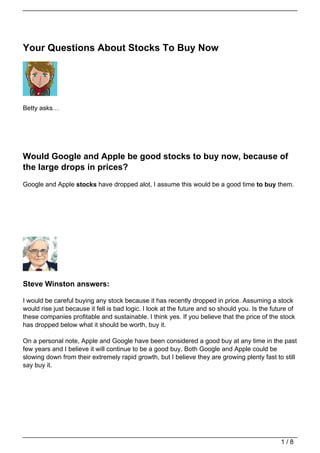 Your Questions About Stocks To Buy Now




Betty asks…




Would Google and Apple be good stocks to buy now, because of
the large drops in prices?
Google and Apple stocks have dropped alot, I assume this would be a good time to buy them.




Steve Winston answers:

I would be careful buying any stock because it has recently dropped in price. Assuming a stock
would rise just because it fell is bad logic. I look at the future and so should you. Is the future of
these companies profitable and sustainable. I think yes. If you believe that the price of the stock
has dropped below what it should be worth, buy it.

On a personal note, Apple and Google have been considered a good buy at any time in the past
few years and I believe it will continue to be a good buy. Both Google and Apple could be
slowing down from their extremely rapid growth, but I believe they are growing plenty fast to still
say buy it.




                                                                                                1/8
 