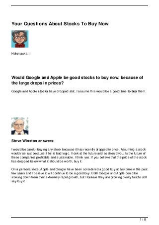 Your Questions About Stocks To Buy Now




Helen asks…




Would Google and Apple be good stocks to buy now, because of
the large drops in prices?
Google and Apple stocks have dropped alot, I assume this would be a good time to buy them.




Steve Winston answers:

I would be careful buying any stock because it has recently dropped in price. Assuming a stock
would rise just because it fell is bad logic. I look at the future and so should you. Is the future of
these companies profitable and sustainable. I think yes. If you believe that the price of the stock
has dropped below what it should be worth, buy it.

On a personal note, Apple and Google have been considered a good buy at any time in the past
few years and I believe it will continue to be a good buy. Both Google and Apple could be
slowing down from their extremely rapid growth, but I believe they are growing plenty fast to still
say buy it.




                                                                                                1/8
 