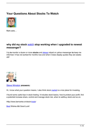 Your Questions About Stocks To Watch




Mark asks…




why did my stock watch stop working when i upgraded to newest
messenger?
I try to monitor a dozen or more stocks and always relyed on yahoo messenger to keep me
informed. It has not worked for months now and when it does display quotes they are weeks
old!




Steve Winston answers:

Hi, i know what your question means. I also think stock market is a nice place for investing.

I found some useful tips in stock trading. It includes stock basics, how to protect your profit, find
a potential increase share, control and manage stock risk, when to sell/buy stock and so on.

Http://www.bernanke.cn/stock-trade/

Best Wishes && Good Luck!




                                                                                                1/9
 