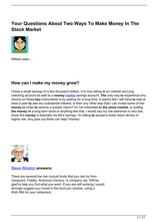 Your Questions About Two Ways To Make Money In The
Stock Market




William asks…




How can I make my money grow?
I have a small savings of a few thousand dollars. It is now sitting in an interest accruing
checking account as well as a money market savings account. The only way to experience any
returns on these two instruments is by waiting for a long time. It seems like i will have to wait at
least a year to see any substantial interest. Is their any other way that I can invest some of this
money in order to receive a quicker return? Im not interested in the stock market, or putting
the money in a long term bond or anything like that. I would say my risk tolerance is very low,
since this money is basically my life's savings. Im willing to except a lower return in lieu of
higher risk. Any pros out there can help? thanks!




Steve Winston answers:

There are several low risk mutual funds that you can try from
Vanguard, Fidelity, American Century. A company rep. Will be
glad to help you find what you want. If you are still working I would
strongly suggest you invest in the fund you choose, using a
Roth IRA for your retirement.




                                                                                             1 / 11
 