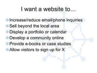 I want a website to… Increase/reduce email/phone inquiries Sell beyond the local area Display a portfolio or calendar Develop a community online Provide e-books or case studies Allow visitors to sign up for X 