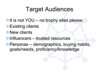 Target Audiences It is not YOU – no trophy sites please Existing clients New clients Influencers – trusted resources Personas – demographics, buying habits, goals/needs, proficiency/knowledge 