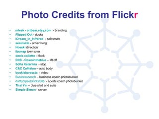 Photo Credits from Flick r mleak  -  artbear.etsy.com   - branding Flipped Out  - ducks iDream_in_Infrared   - salesman seeinside  - advertising Hoeski  direction lbsmsp  town crier denis   collette  – flock DitB  -  Downintheblue  – lift off Sofia  Katariina   - stop C&C Collision  – auto body bookielovescta   - video Businesscoach  – business coach photobucket datflydipsetchick2006   - sports coach photobucket Thai Yin  – blue shirt and suite Simple Simon  - server 