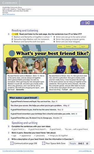 Cambridge University Press
978-0-521-72928-4 – Your Space Level 2
Martyn Hobbs and Julia Starr Keddle
Excerpt
More information
© in this web service Cambridge University Press www.cambridge.org
1C
People Unit 1 17
HomeHomeHome ContactContactContactContactContactContact HelpHelpHelp Log inLog inLog in
What’s your best friend like?What’s your best friend like?
My best friend’s name is Madison. She’s 13. We’re
in the same class, and we always sit together.
She’s good at Maths and helps me with my
homework. She’s got long fair hair and green eyes.
Madison is quite tall, and she’s got a lovely smile.
She’s very generous, and I can tell her all my
problems. We both love shopping and sport... and
fast food! Samantha
What makes a good friend?
A good friend is honest and loyal. You can trust her. Skye, 13
You share your secrets. She helps you when you’ve got a problem. Abby, 12
A good friend listens to you. And he has the same interests. Ross, 12
A good friend remembers your birthday! She’s cheerful and makes you smile. Beth, 13
A good friend likes you. He doesn’t try to change you. Brandon, 12
My best friend is Simon. He’s 12. He’s got short dark
hair, and he’s quite short. He’s got a cheeky smile
and he’s really funny. I love his jokes! We don’t go
to the same school, but we hang out together at the
weekends. We’ve got the same interests. We both
like computer games, and we often listen to music
on the same mp3 player! Simon and I only argue
about one thing – football! Joe
Reading and listening
5 1.15 Read and listen to the web page. Are the sentences true (T) or false (F)?
1 Madison and Samantha sit together in school. T 4 Simon and Joe go to the same school.
2 Samantha helps Madison with her homework. 5 Simon likes playing computer games.
3 Madison and Samantha both love sport. 6 Simon and Joe never disagree.
Speaking and writing
6 Complete the sentences with your own ideas.
A good friend is ... A good friend doesn’t ... A good friend ... You can ... with a good friend.
7 Work in pairs. Describe your best friend. Talk about:
• age • appearance • personality • things you do together
8 Write a description of your best friend. Use the information in Exercise 7.
Communication page 108 Your Space Web Zone
 