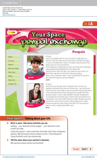 Cambridge University Press
978-0-521-72928-4 – Your Space Level 2
Martyn Hobbs and Julia Starr Keddle
Excerpt
More information
© in this web service Cambridge University Press www.cambridge.org
1A
People Unit 1 9
Hi Kirsty
I live in Los Angeles with my mom and dad. I usually get up at
6.30 am. That’s too early! I go to school by bus. My favorite subject
is music. In the afternoon I watch TV or play computer games. But I
always have too much homework!
At the weekend I usually hang out with my friends at the skate park.
I play baseball and basketball, too. And I sleep a lot!
I play the drums. My mom says, ‘You make too much noise!’ so I
don’t often play them at home. But I also love reading.
Sport, music, computers, sleep – that’s my life! What do you do in
your free time? Have you got any hobbies?
Jacob
Hi Jacob
Thanks for your message. I live in Glasgow with my mum, my
stepdad, my brother and sister, and my two cats – Jam and Honey!
I love music. But I don’t play a musical instrument. My favourite band
is Franz Ferdinand (they’re from Glasgow!). Do you like them? My
favourite subject is sport. I play football in the girls’ football team.
I’m a Rangers fan and I often go to matches with my family. But my
sister doesn’t come. She prefers dancing. I collect Rangers souvenirs.
I spend too much money on them. And my bedroom is untidy
because I’ve got too many things! I don’t like TV. In the evening I
listen to music or read a book. Write soon!
Kirsty
Home
Penpals
Search
Edit Your Data
Text Chat
FAQs
About Us
Contact Us
Jacob
Penpals
Your SpaceYour SpaceYour SpaceYour SpaceYour SpaceYour SpaceYour SpaceYour SpaceYour SpaceYour SpaceYour SpaceYour SpaceYour SpaceYour SpaceYour SpaceYour SpaceYour SpaceYour SpaceYour SpaceYour SpaceYour SpaceYour SpaceYour SpaceYour SpaceYour SpaceYour SpaceYour SpaceYour SpaceYour SpaceYour SpaceYour SpaceYour SpaceYour SpaceYour SpaceYour SpaceYour SpaceYour SpaceYour SpaceYour SpaceYour SpaceYour SpaceYour SpaceYour SpaceYour SpaceYour SpaceYour SpaceYour SpaceYour SpaceYour SpaceYour SpaceYour SpaceYour SpaceYour SpaceYour SpaceYour SpaceYour SpaceYour SpaceYour SpaceYour SpaceYour SpaceYour SpaceYour SpaceYour SpaceYour SpaceYour SpaceYour SpaceYour SpaceYour SpaceYour SpaceYour SpaceYour SpaceYour SpaceYour SpaceYour SpaceYour SpaceYour SpaceYour SpaceYour SpaceYour SpaceYour SpaceYour SpaceYour SpaceYour SpaceYour SpaceYour SpaceYour SpaceYour SpaceYour SpaceYour SpaceYour SpaceYour SpaceYour SpaceYour SpaceYour SpaceYour SpaceYour SpaceYour SpaceYour SpaceYour SpaceYour SpaceYour SpaceYour SpaceYour SpaceYour SpaceYour SpaceYour SpaceYour SpaceYour SpaceYour SpaceYour SpaceYour SpaceYour SpaceYour SpaceYour SpaceYour SpaceYour SpaceYour SpaceYour SpaceYour SpaceYour SpaceYour SpaceYour SpaceYour SpaceYour SpaceYour SpaceYour SpaceYour SpaceYour SpaceYour SpaceYour SpaceYour SpaceYour SpaceYour SpaceYour SpaceYour SpaceYour SpaceYour SpaceYour SpaceYour SpaceYour SpaceYour SpaceYour SpaceYour SpaceYour SpaceYour SpaceYour SpaceYour SpaceYour SpaceYour SpaceYour SpaceYour SpaceYour SpaceYour SpaceYour SpaceYour SpaceYour SpaceYour SpaceYour SpaceYour SpaceYour SpaceYour SpaceYour SpaceYour SpaceYour SpaceYour Space
Kirsty
8 Work in pairs. Talk about activities you do:
reading your favourite school subject your favourite music
a sport you play
I play the guitar. I also read lots of books and I love computer
games. My favourite school subject is Art. I like Beyoncé.
I play football and I go swimming.
9 Tell the class about your partner’s interests.
My partner plays tennis and football.
Your Space Talking about your life
1.03
 