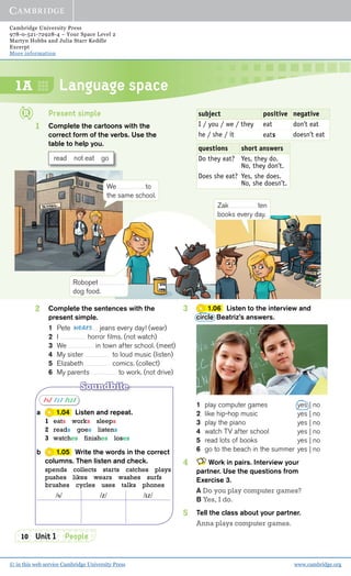 Cambridge University Press
978-0-521-72928-4 – Your Space Level 2
Martyn Hobbs and Julia Starr Keddle
Excerpt
More information
© in this web service Cambridge University Press www.cambridge.org
10 Unit 1 People
1A Language space
Present simple
1 Complete the cartoons with the
correct form of the verbs. Use the
table to help you.
read not eat go
subject positive negative
I / you / we / they eat don’t eat
he / she / it eats doesn’t eat
questions short answers
Do they eat? Yes, they do.
No, they don’t.
Does she eat? Yes, she does.
No, she doesn’t.
2 Complete the sentences with the
present simple.
1 Pete jeans every day! (wear)
2 I horror ﬁlms. (not watch)
3 We in town after school. (meet)
4 My sister to loud music (listen)
5 Elizabeth comics. (collect)
6 My parents to work. (not drive)
wears
3 1.06 Listen to the interview and
circle Beatriz’s answers.
1 play computer games yes | no
2 like hip-hop music yes | no
3 play the piano yes | no
4 watch TV after school yes | no
5 read lots of books yes | no
6 go to the beach in the summer yes | no
4 Work in pairs. Interview your
partner. Use the questions from
Exercise 3.
A Do you play computer games?
B Yes, I do.
5 Tell the class about your partner.
Anna plays computer games.
We to
the same school.
Robopet
dog food.
Soundbite
/s/ /z/ /ɪz/
a 1.04 Listen and repeat.
1 eats works sleeps
2 reads goes listens
3 watches finishes loses
b 1.05 Write the words in the correct
columns. Then listen and check.
spends collects starts catches plays
pushes likes wears washes surfs
brushes cycles uses talks phones
/s/ /z/ /ɪz/
Zak ten
books every day.
 