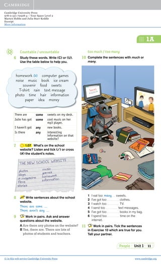Cambridge University Press
978-0-521-72928-4 – Your Space Level 2
Martyn Hobbs and Julia Starr Keddle
Excerpt
More information
© in this web service Cambridge University Press www.cambridge.org
People Unit 1 11
1A
Countable / uncountable
6 Study these words. Write (C) or (U).
Use the table below to help you.
There are some sweets on my desk.
Julie has got some cool music on her
mp3 player.
I haven’t got any new books.
Is there any interesting
information on that
website?
7 1.07 What’s on the school
website? Listen and tick (✓) or cross
(✘) the student’s notes.
8 Write sentences about the school
website.
There are some ...
There aren’t any ...
9 Work in pairs. Ask and answer
questions about the website.
A Are there any photos on the website?
B Yes, there are. There are lots of
photos of students and teachers.
too much / too many
10 Complete the sentences with much or
many.
1 I eat too sweets.
2 I’ve got too clothes.
3 I watch too TV.
4 I send too text messages.
5 I’ve got too books in my bag.
6 I spend too time on the
internet.
11 Work in pairs. Tick the sentences
in Exercise 10 which are true for you.
Tell your partner.
many
homework (U) computer games
noise music book ice cream
souvenir food sweets
T-shirt rain text message
photo time hair information
paper idea money
 