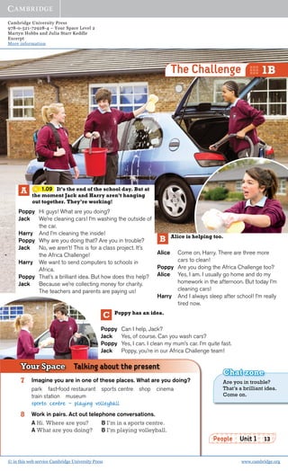 Cambridge University Press
978-0-521-72928-4 – Your Space Level 2
Martyn Hobbs and Julia Starr Keddle
Excerpt
More information
© in this web service Cambridge University Press www.cambridge.org
People Unit 1 13
1.09 It’s the end of the school day. But at
the moment Jack and Harry aren’t hanging
out together. They’re working!
Poppy Hi guys! What are you doing?
Jack We’re cleaning cars! I’m washing the outside of
the car.
Harry And I’m cleaning the inside!
Poppy Why are you doing that? Are you in trouble?
Jack No, we aren’t! This is for a class project. It’s
the Africa Challenge!
Harry We want to send computers to schools in
Africa.
Poppy That’s a brilliant idea. But how does this help?
Jack Because we’re collecting money for charity.
The teachers and parents are paying us!
Alice is helping too.
Alice Come on, Harry. There are three more
cars to clean!
Poppy Are you doing the Africa Challenge too?
Alice Yes, I am. I usually go home and do my
homework in the afternoon. But today I’m
cleaning cars!
Harry And I always sleep after school! I’m really
tired now.
B
A
Poppy has an idea.
Poppy Can I help, Jack?
Jack Yes, of course. Can you wash cars?
Poppy Yes, I can. I clean my mum’s car. I’m quite fast.
Jack Poppy, you’re in our Africa Challenge team!
C
7 Imagine you are in one of these places. What are you doing?
park fast-food restaurant sports centre shop cinema
train station museum
sports centre - playing volleyball
8 Work in pairs. Act out telephone conversations.
A Hi. Where are you? B I’m in a sports centre.
A What are you doing? B I’m playing volleyball.
Your Space Talking about the present
The Challenge 1B
Are you in trouble?
That’s a brilliant idea.
Come on.
Chat zone
 