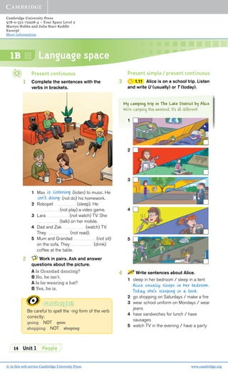 Cambridge University Press
978-0-521-72928-4 – Your Space Level 2
Martyn Hobbs and Julia Starr Keddle
Excerpt
More information
© in this web service Cambridge University Press www.cambridge.org
Language space
14 Unit 1 People
1B
My camping trip in The Lake District by Alice
We’re camping this weekend. It’s all different!
Present continuous
1 Complete the sentences with the
verbs in brackets.
1 Max (listen) to music. He
(not do) his homework.
2 Robopet (sleep). He
(not play) a video game.
3 Lara (not watch) TV. She
(talk) on her mobile.
4 Dad and Zak (watch) TV.
They (not read).
5 Mum and Grandad (not sit)
on the sofa. They (drink)
coffee at the table.
2 Work in pairs. Ask and answer
questions about the picture.
A Is Grandad dancing?
B No, he isn’t.
A Is he wearing a hat?
B Yes, he is.
Get it right!
Be careful to spell the -ing form of the verb
correctly:
going NOT goin
shopping NOT shoping
is listening
isn’t doing
Present simple / present continuous
3 1.11 Alice is on a school trip. Listen
and write U (usually) or T (today).
1
2
3
4
5
4 Write sentences about Alice.
1 sleep in her bedroom / sleep in a tent
Alice usually sleeps in her bedroom.
Today she’s sleeping in a tent.
2 go shopping on Saturdays / make a ﬁre
3 wear school uniform on Mondays / wear
jeans
4 have sandwiches for lunch / have
sausages
5 watch TV in the evening / have a party
 