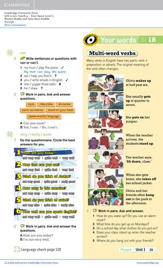 Cambridge University Press
978-0-521-72928-4 – Your Space Level 2
Martyn Hobbs and Julia Starr Keddle
Excerpt
More information
© in this web service Cambridge University Press www.cambridge.org
Your words
People Unit 1 15
1B
Language check page 128
Olivia wakes up
at half past six.
She usually gets
up at quarter to
seven.
She puts on her
jumper.
When the teacher
arrives, the
students stand up.
The teacher says,
‘Sit down, class.’
Olivia and her
friends often hang
out in the park in
the afternoon.
When she gets
home, she takes off
her school jacket.
Multi-word verbs
Many verbs in English have two parts: verb +
preposition or adverb. The original meaning of
the verb often changes.
9 Work in pairs. Ask and answer.
1 How do you wake up? Do you use an alarm
clock?
2 What time do you get up on Mondays?
3 On a school day what clothes do you put on?
4 Does your class stand up when the teacher
arrives?
5 Where do you hang out with your friends?
can
5 Write sentences or questions with
can or can’t.
1 my mum / play the piano ✓
My mum can play the piano.
2 we / help you ﬁnd it ?
3 you / write emails in English ✓
4 she / juggle three balls ✘
5 he / draw ?
6 Work in pairs. Ask and answer
questions.
A Can you cook?
B Yes, I can. / No, I can’t.
very / really / quite
7 Do the questionnaire. Circle the best
answers for you.
8 Work in pairs. Ask and answer the
questions.
A How are you today?
B I’m not very well.
ride a bikecook do karate
swim 100 metres stand on your head
speak another language
1 How are you today?
not very well | quite well | very well
2 How fast can you run?
not very fast | quite fast | very fast
3 What do you think of Avatar?
not very good | quite good | really good
4 How easy is this exercise?
not very easy | quite easy | very easy
5 What do you think of salad?
not very nice | quite nice | really nice
6 How well can you speak English?
not very well | quite well | very well
 