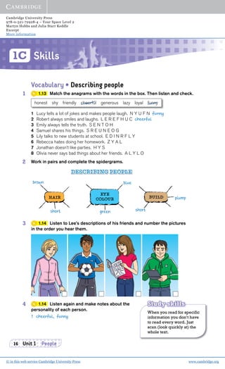 Cambridge University Press
978-0-521-72928-4 – Your Space Level 2
Martyn Hobbs and Julia Starr Keddle
Excerpt
More information
© in this web service Cambridge University Press www.cambridge.org
Skills1C
16 Unit 1 People
Vocabulary • Describing people
1 1.13 Match the anagrams with the words in the box. Then listen and check.
1 Lucy tells a lot of jokes and makes people laugh. N Y U F N funny
2 Robert always smiles and laughs. L E R E F H U C cheerful
3 Emily always tells the truth. S E N T O H
4 Samuel shares his things. S R E U N E O G
5 Lily talks to new students at school. E D I N R F L Y
6 Rebecca hates doing her homework. Z Y A L
7 Jonathan doesn’t like parties. H Y S
8 Olivia never says bad things about her friends. A L Y L O
2 Work in pairs and complete the spidergrams.
honest shy friendly cheerful generous lazy loyal funny
short
brown blue
greenshort
plumpHAIR BUILD
EYE
COLOUR
DESCRIBING PEOPLE
3 1.14 Listen to Lee’s descriptions of his friends and number the pictures
in the order you hear them.
4 1.14 Listen again and make notes about the
personality of each person.
1 cheerful, funny
When you read for specific
information you don’t have
to read every word. Just
scan (look quickly at) the
whole text.
Study skills
 