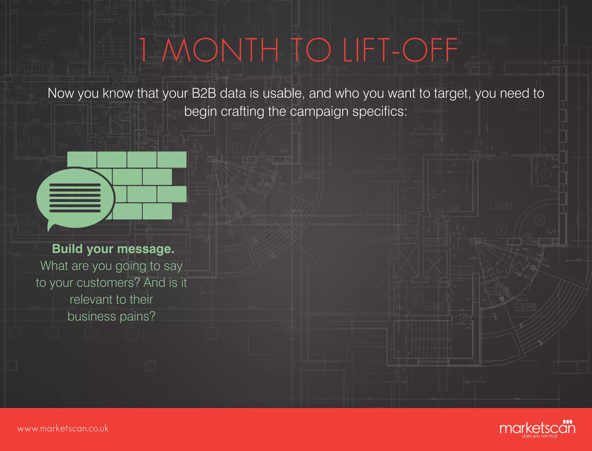 www.marketscan.co.uk
1 MONTH TO LIFT-OFF
Now you know that your B2B data is usable, and who you want to target, you need to
begin crafting the campaign specifics:
Build your message.
What are you going to say
to your customers? And is it
relevant to their
business pains?
 
