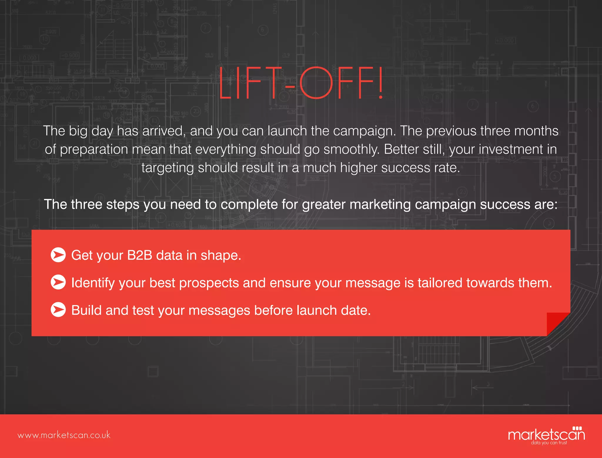 www.marketscan.co.uk
LIFT-OFF!
The big day has arrived, and you can launch the campaign. The previous three months
of preparation mean that everything should go smoothly. Better still, your investment in
targeting should result in a much higher success rate.
The three steps you need to complete for greater marketing campaign success are:
Get your B2B data in shape.
Identify your best prospects and ensure your message is tailored towards them.
Build and test your messages before launch date.
 